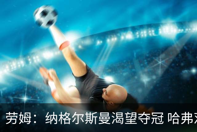 劳姆：纳格尔斯曼渴望夺冠 哈弗茨一直是我们非常重要的球员