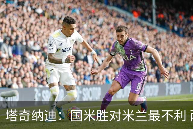塔奇纳迪：国米胜对米兰最不利 两人将成胜负手