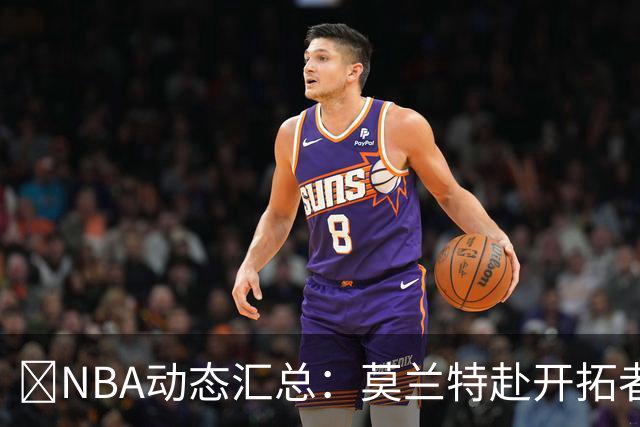 🚨NBA动态汇总：莫兰特赴开拓者 哈登商讨续约 追梦助力追詹眉